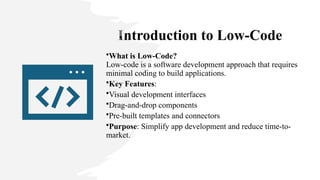 Introduction to Low-Code
•What is Low-Code?
Low-code is a software development approach that requires
minimal coding to build applications.
•Key Features:
•Visual development interfaces
•Drag-and-drop components
•Pre-built templates and connectors
•Purpose: Simplify app development and reduce time-to-
market.
 