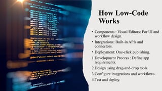 How Low-Code
Works
• Components : Visual Editors: For UI and
workflow design.
• Integrations: Built-in APIs and
connectors.
• Deployment: One-click publishing.
1.Development Process : Define app
requirements.
2.Design using drag-and-drop tools.
3.Configure integrations and workflows.
4.Test and deploy.
 