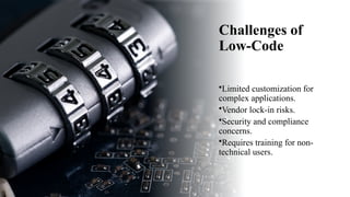 Challenges of
Low-Code
•Limited customization for
complex applications.
•Vendor lock-in risks.
•Security and compliance
concerns.
•Requires training for non-
technical users.
 