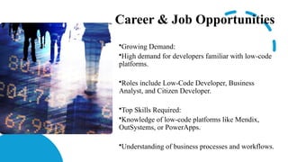 Career & Job Opportunities
•Growing Demand:
•High demand for developers familiar with low-code
platforms.
•Roles include Low-Code Developer, Business
Analyst, and Citizen Developer.
•Top Skills Required:
•Knowledge of low-code platforms like Mendix,
OutSystems, or PowerApps.
•Understanding of business processes and workflows.
 
