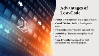 Advantages of
Low-Code
• Faster Development: Build apps quickly.
• Cost-Effective: Reduce development
costs.
• Flexibility: Easily modify applications.
• Scalability: Supports enterprise-level
needs.
• User-Friendly: Designed for both
developers and non-developers.
 