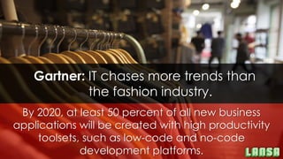 By 2020, at least 50 percent of all new business
applications will be created with high productivity
toolsets, such as low-code and no-code
development platforms.
Gartner: IT chases more trends than
the fashion industry.
 
