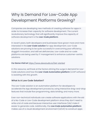 Why Is Demand For Low-Code App
Development Platforms Growing?
Companies are developing new methods of creating software for apps in
order to increase their capacity for software development. The current
revolutionary technology that will significantly improve the capacity of
software development is the Low-Code platform.
In recent years, both developers and businesses have grown more and more
interested in the Low-Code solution for app development. Low-Code
solutions are proving to be quite successful in overcoming poor efficiency,
sluggish innovation, and skill set deficiencies. Low-code and no-code
platforms are being used by IT management to enhance customer-centric
solutions.
For Demo Visit at https://www.dewstudio.io/Get-started
In this resource, we’ll look at the factors driving the surge in demand for Low-
Code solutions and how the Low-Code Automation platform (LCDP software)
is assisting with this growth.
What Is A Low Code Solution?
The Low-Code solution is an automation platform for developers to
accelerate the App development process by using interactive drag-and-drop
features that include flow programming, data binding, and many more.
Even non-technical individuals can create software applications with the aid
of a No-Code or Low-Code development platform since they don’t need to
write a lot of code and because interactive user interfaces (UIs) make it
easier to generate code. Additionally, the Low Code automation platform
makes use of a visual development environment (UI/UX) to construct apps
 