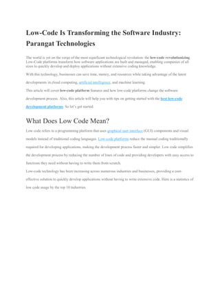 Low-Code Is Transforming the Software Industry:
Parangat Technologies
The world is yet on the verge of the most significant technological revolution: the low-code revolutionizing.
Low-Code platforms transform how software applications are built and managed, enabling companies of all
sizes to quickly develop and deploy applications without extensive coding knowledge.
With this technology, businesses can save time, money, and resources while taking advantage of the latest
developments in cloud computing, artificial intelligence, and machine learning.
This article will cover low-code platform features and how low-code platforms change the software
development process. Also, this article will help you with tips on getting started with the best low-code
development platforms. So let’s get started.
What Does Low Code Mean?
Low code refers to a programming platform that uses graphical user interface (GUI) components and visual
models instead of traditional coding languages. Low-code platforms reduce the manual coding traditionally
required for developing applications, making the development process faster and simpler. Low code simplifies
the development process by reducing the number of lines of code and providing developers with easy access to
functions they need without having to write them from scratch.
Low-code technology has been increasing across numerous industries and businesses, providing a cost-
effective solution to quickly develop applications without having to write extensive code. Here is a statistics of
low code usage by the top 10 industries.
 