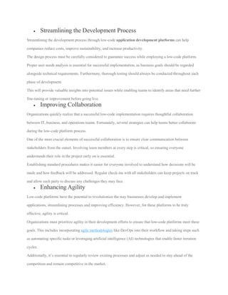  Streamlining the Development Process
Streamlining the development process through low-code application development platforms can help
companies reduce costs, improve sustainability, and increase productivity.
The design process must be carefully considered to guarantee success while employing a low-code platform.
Proper user needs analysis is essential for successful implementation, as business goals should be regarded
alongside technical requirements. Furthermore, thorough testing should always be conducted throughout each
phase of development.
This will provide valuable insights into potential issues while enabling teams to identify areas that need further
fine-tuning or improvement before going live.
 Improving Collaboration
Organizations quickly realize that a successful low-code implementation requires thoughtful collaboration
between IT, business, and operations teams. Fortunately, several strategies can help teams better collaborate
during the low-code platform process.
One of the most crucial elements of successful collaboration is to ensure clear communication between
stakeholders from the outset. Involving team members at every step is critical, so ensuring everyone
understands their role in the project early on is essential.
Establishing standard procedures makes it easier for everyone involved to understand how decisions will be
made and how feedback will be addressed. Regular check-ins with all stakeholders can keep projects on track
and allow each party to discuss any challenges they may face.
 Enhancing Agility
Low-code platforms have the potential to revolutionize the way businesses develop and implement
applications, streamlining processes and improving efficiency. However, for these platforms to be truly
effective, agility is critical.
Organizations must prioritize agility in their development efforts to ensure that low-code platforms meet these
goals. This includes incorporating agile methodologies like DevOps into their workflow and taking steps such
as automating specific tasks or leveraging artificial intelligence (AI) technologies that enable faster iteration
cycles.
Additionally, it’s essential to regularly review existing processes and adjust as needed to stay ahead of the
competition and remain competitive in the market.
 