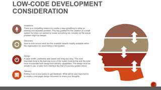 LOW-CODE DEVELOPMENT
CONSIDERATION
There is a compelling reasons to create a new something to solve an
existing and repeated problem. This has justified for the creation of a small
system but does not wanted to create something too complex as the actual
problem might be deeper.
Inceptions
Start to look around what are the available asserts readily available within
the organization for assembling a new system.
Discovery
A basic toolkit, preferably web based and drag and drop. The most
important thing is the learning curve of the toolkit must be low and the tools
must incorporate both design and delivery capabilities. The design must be
simple to use, a basic form interface like that of a survey guided nature
Design
Rolling it out to your peers to get feedback. What will be also important is
to create a one-pager design document to share your thoughts.
Delivery
 