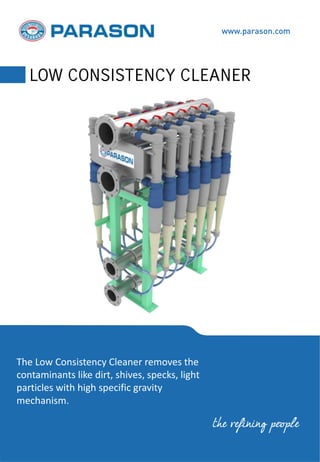The Low Consistency Cleaner removes the
contaminants like dirt, shives, specks, light
particles with high specific gravity
mechanism.
www.parason.com
LOW CONSISTENCY CLEANER
the refining people
 