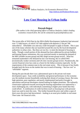 Indicus Analytics, An Economics Research Firm
                                                        http://indicus.net/Products/Home.aspx



                    Low Cost Housing in Urban India

                                               Peeyush Bajpai
      (The author is the chief operating officer at Indicus Analytics- India's leading
         economics research firm. He can be contacted at peeyush@indicus.net)



The recent offer of 5010 flats by the DDA (Delhi Development Authority) had attracted
over 7.5 lakh buyers, of which 5.67 lakh applied with deposits (1 flat per 100
subscribers)1. Affordable cost and easy credit led people to apply in hordes. This is just
one of the many schemes that are launched around the year by the local development
authorities in urban cities. But these are too few to meet the demand of housing in
India. Though a small portion of this demand has been addressed by private builders
and housing finance institutions, this was restricted mostly to meeting the demand of
the MIG (middle income group) and HIG (high income group) sectors. What has
remained unattended is the demand for low cost housing, the so called EWS
(economically weaker sections) and LIG (low income group) sectors. Paradoxically, the
current financial crisis has come as a boon for the Indian economy especially for the
requirements of the common man in the real estate sector. This is because it has finally
brought back the focus on the market that was in need of housing - “the low cost” or
“affordable” segment.

During the past decade there was a phenomenal spurt in the private real estate
development space. Easy credit availability and general performance in the economy
saw the medium income households realizing their dream of owning a house. But soon,
high optimism, poor regulation, and poorly implemented land policy brought in
speculation and private developers started looking for higher premiums. The ordinarily
conservative approach towards servicing the housing requirement was replaced by a
more challenging one, with individuals committing to higher price bands than they
could afford. A combination of credit facilities (such as housing loan with personal
loan) was used to meet the costs. This further boosted the price and within a span of
three years the prices had skyrocketed – leading to an asset price bubble in real estate
Then came the financial crisis.


1Date: 16-Dec-2008 || Source: Times of India


http://indicus.net/Products/Home/Product%20Details/Housing%20Skyline%20of%20India/
 