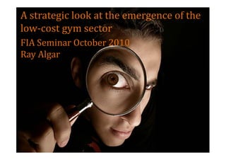 A strategic look at the emergence of the
low-cost gym sector
FIA Seminar October 2010
Ray Algar
 