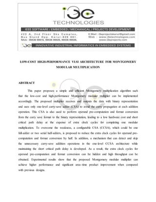 LOW-COST HIGH-PERFORMANCE VLSI ARCHITECTURE FOR MONTGOMERY
MODULAR MULTIPLICATION
ABSTRACT
This paper proposes a simple and efficient Montgomery multiplication algorithm such
that the low-cost and high-performance Montgomery modular multiplier can be implemented
accordingly. The proposed multiplier receives and outputs the data with binary representation
and uses only one-level carry-save adder (CSA) to avoid the carry propagation at each addition
operation. This CSA is also used to perform operand pre-computation and format conversion
from the carry save format to the binary representation, leading to a low hardware cost and short
critical path delay at the expense of extra clock cycles for completing one modular
multiplication. To overcome the weakness, a configurable CSA (CCSA), which could be one
full-adder or two serial half-adders, is proposed to reduce the extra clock cycles for operand pre-
computation and format conversion by half. In addition, a mechanism that can detect and skip
the unnecessary carry-save addition operations in the one-level CCSA architecture while
maintaining the short critical path delay is developed. As a result, the extra clock cycles for
operand pre-computation and format conversion can be hidden and high throughput can be
obtained. Experimental results show that the proposed Montgomery modular multiplier can
achieve higher performance and significant area–time product improvement when compared
with previous designs.
 