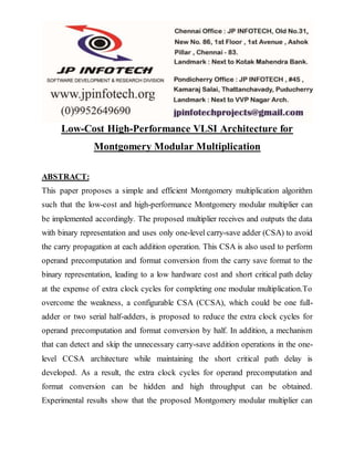 Low-Cost High-Performance VLSI Architecture for
Montgomery Modular Multiplication
ABSTRACT:
This paper proposes a simple and efficient Montgomery multiplication algorithm
such that the low-cost and high-performance Montgomery modular multiplier can
be implemented accordingly. The proposed multiplier receives and outputs the data
with binary representation and uses only one-level carry-save adder (CSA) to avoid
the carry propagation at each addition operation. This CSA is also used to perform
operand precomputation and format conversion from the carry save format to the
binary representation, leading to a low hardware cost and short critical path delay
at the expense of extra clock cycles for completing one modular multiplication.To
overcome the weakness, a configurable CSA (CCSA), which could be one full-
adder or two serial half-adders, is proposed to reduce the extra clock cycles for
operand precomputation and format conversion by half. In addition, a mechanism
that can detect and skip the unnecessary carry-save addition operations in the one-
level CCSA architecture while maintaining the short critical path delay is
developed. As a result, the extra clock cycles for operand precomputation and
format conversion can be hidden and high throughput can be obtained.
Experimental results show that the proposed Montgomery modular multiplier can
 