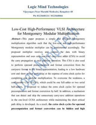 Logic Mind Technologies
Vijayangar (Near Maruthi Medicals), Bangalore-40
Ph: 8123668124 // 8123668066
Low-Cost High-Performance VLSI Architecture
for Montgomery Modular Multiplication
Abstract—This paper proposes a simple and efficient Montgomery
multiplication algorithm such that the low-cost and high-performance
Montgomery modular multiplier can be implemented accordingly. The
proposed multiplier receives and outputs the data with binary
representation and uses only one-level carry-save adder (CSA) to avoid
the carry propagation at each addition operation. This CSA is also used
to perform operand precomputation and format conversion from the
carrysave format to the binary representation, leading to a low hardware
cost and short critical path delay at the expense of extra clock cycles for
completing one modular multiplication. To overcome the weakness, a
configurable CSA (CCSA), which could be one full-adder or two serial
half-adders, is proposed to reduce the extra clock cycles for operand
precomputation and format conversion by half. In addition, a mechanism
that can detect and skip the unnecessary carry-save addition operations
in the one-level CCSA architecture while maintaining the short critical
path delay is developed. As a result, the extra clock cycles for operand
precomputation and format conversion can be hidden and high
 