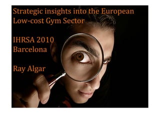 Strategic insights into the European
Low-cost Gym Sector

IHRSA 2010
Barcelona

Ray Algar
 
