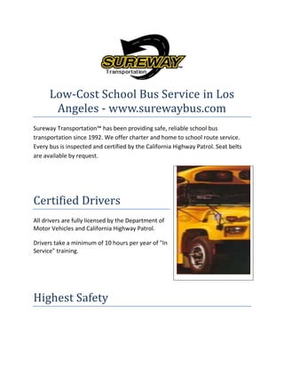 Low-Cost School Bus Service in Los
Angeles - www.surewaybus.com
Sureway Transportation™ has been providing safe, reliable school bus
transportation since 1992. We offer charter and home to school route service.
Every bus is inspected and certified by the California Highway Patrol. Seat belts
are available by request.

Certified Drivers
All drivers are fully licensed by the Department of
Motor Vehicles and California Highway Patrol.
Drivers take a minimum of 10 hours per year of "In
Service" training.

Highest Safety

 