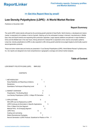 Find Industry reports, Company profiles
ReportLinker                                                                                     and Market Statistics



                                            >> Get this Report Now by email!

Low Density Polyethylene (LDPE) - A World Market Review
Published on November 2009

                                                                                                               Report Summary

The world LDPE market stands enthused by the promising growth potential of Asia-Pacific. North America, a developed and mature
market, is expected to hit a plateau in terms of growth. Gearing up for the anticipated increase in demand, manufacturers in Middle
East, Asia and South America are expanding their production capacities. Large capacity additions are planned in major facilities in
China and the Middle East in the near future. Strong demand for medical film is expected to drive volume consumption patterns.
Linear low- density polyethylene (LLDPE) is also expected to offer strong growth potential encouraged largely by technically superior
second-generation products.


These and other market data and trends are presented in "Low Density Polyethylene (LDPE): World Market Review" by BizAcumen,
Inc. Our reports are designed to be most comprehensive in geographic coverage and vertical market analyses.




                                                                                                                Table of Content


LOW DENSITY POLYETHYLENE (LDPE)BMR-2022



                               CONTENTS



 1. METHODOLOGY                                                   1
     Study Reliability and Reporting Limitations                          1
     Disclaimers                                          2
     Quantitative Techniques & Reporting Level                                3


 2. MARKET OVERVIEW                                                   3
     Polyethylene -The Building Block                                 3
     Low Density Polyethylene (LDPE) - A Major PE Derivative                          4


 3. APPLICATIONS                                              5
     Will LDPE ever be Replaced by LLDPE'                                     5
     LDPE Continues its Domination in Specific Applications                       5
     Films: A Major End-Use Segment                                       5
     Medical Films - An Emerging Segment                                      6
     LDPE Films                                           6
     Coating and Laminating                                   6
     Sliders Revolutionize Packaging                              7
     Second Generation LLDPE Products: Substitute for Plastics in Film                    7




Low Density Polyethylene (LDPE) - A World Market Review                                                                       Page 1/12
 