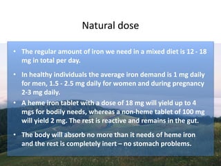 Natural dose
• The regular amount of iron we need in a mixed diet is 12 - 18
mg in total per day.
• In healthy individuals the average iron demand is 1 mg daily
for men, 1.5 - 2.5 mg daily for women and during pregnancy
2-3 mg daily.
• A heme iron tablet with a dose of 18 mg will yield up to 4
mgs for bodily needs, whereas a non-heme tablet of 100 mg
will yield 2 mg. The rest is reactive and remains in the gut.
• The body will absorb no more than it needs of heme iron
and the rest is completely inert – no stomach problems.
 