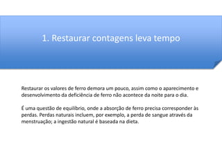 1. Restaurar contagens leva tempo 
Restaurar os valores de ferro demora um pouco, assim como o aparecimento e 
desenvolvimento da deficiência de ferro não acontece da noite para o dia. 
É uma questão de equilíbrio, onde a absorção de ferro precisa corresponder às 
perdas. Perdas naturais incluem, por exemplo, a perda de sangue através da 
menstruação; a ingestão natural é baseada na dieta. 
 