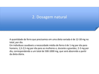 2. Dosagem natural 
A quantidade de ferro que precisamos em uma dieta variada é de 12-18 mg no 
total, por dia. 
Em indivíduos saudáveis a necessidade média de ferro é de 1 mg por dia para 
homens, 1,5-2,5 mg por dia para as mulheres e, durante a gravidez, 2-3 mg por 
dia, correspondendo a um total de 500-1000 mg, que será absorvido a partir 
da dieta diária. 
 