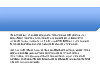 Isto significa que, se a nossa absorção for menor do que este valor ou se as 
perdas forem maiores, a deficiência de ferro acabará por se desenvolver. 
Um adulto normal transporta 3,5-4 g de ferro (3500-4000 mg) e uma perda de 
20 mg por dia implica que uma mudança de situação levará tempo. 
Esse é o estado natural e o corpo não é adaptável para aumentar várias vezes o 
balanço diário. Na saúde normal a administração de ferro no corpo é 
conservadora, com pouca ou nenhuma perda de ferro, salvo 1-2 mg sendo 
excretado, principalmente pela descamação de células do trato gastrointestinal 
e da pele e pela menstruação. 
 
