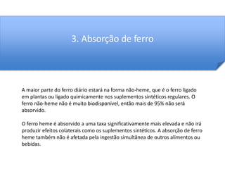 3. Absorção de ferro 
A maior parte do ferro diário estará na forma não-heme, que é o ferro ligado 
em plantas ou ligado quimicamente nos suplementos sintéticos regulares. O 
ferro não-heme não é muito biodisponível, então mais de 95% não será 
absorvido. 
O ferro heme é absorvido a uma taxa significativamente mais elevada e não irá 
produzir efeitos colaterais como os suplementos sintéticos. A absorção de ferro 
heme também não é afetada pela ingestão simultânea de outros alimentos ou 
bebidas. 
 