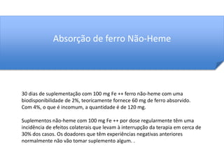 Absorção de ferro Não-Heme 
30 dias de suplementação com 100 mg Fe ++ ferro não-heme com uma 
biodisponibilidade de 2%, teoricamente fornece 60 mg de ferro absorvido. 
Com 4%, o que é incomum, a quantidade é de 120 mg. 
Suplementos não-heme com 100 mg Fe ++ por dose regularmente têm uma 
incidência de efeitos colaterais que levam à interrupção da terapia em cerca de 
30% dos casos. Os doadores que têm experiências negativas anteriores 
normalmente não vão tomar suplemento algum. . 
 