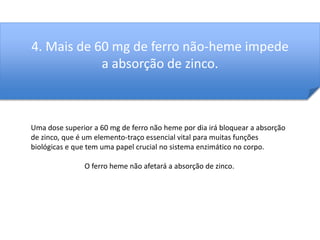 4. Mais de 60 mg de ferro não-heme impede 
a absorção de zinco. 
Uma dose superior a 60 mg de ferro não heme por dia irá bloquear a absorção 
de zinco, que é um elemento-traço essencial vital para muitas funções 
biológicas e que tem uma papel crucial no sistema enzimático no corpo. 
O ferro heme não afetará a absorção de zinco. 
 