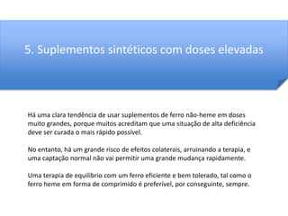 5. Suplementos sintéticos com doses elevadas 
Há uma clara tendência de usar suplementos de ferro não-heme em doses 
muito grandes, porque muitos acreditam que uma situação de alta deficiência 
deve ser curada o mais rápido possível. 
No entanto, há um grande risco de efeitos colaterais, arruinando a terapia, e 
uma captação normal não vai permitir uma grande mudança rapidamente. 
Uma terapia de equilíbrio com um ferro eficiente e bem tolerado, tal como o 
ferro heme em forma de comprimido é preferível, por conseguinte, sempre. 
 