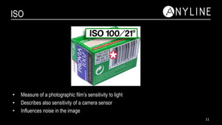 ISO
• Measure of a photographic film’s sensitivity to light
• Describes also sensitivity of a camera sensor
• Influences noise in the image
11
 