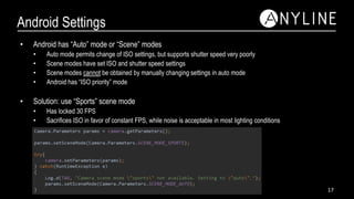 Android Settings
• Android has “Auto” mode or “Scene” modes
• Auto mode permits change of ISO settings, but supports shutter speed very poorly
• Scene modes have set ISO and shutter speed settings
• Scene modes cannot be obtained by manually changing settings in auto mode
• Android has “ISO priority” mode
• Solution: use “Sports” scene mode
• Has locked 30 FPS
• Sacrifices ISO in favor of constant FPS, while noise is acceptable in most lighting conditions
17
 