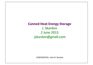 Canned	
  Heat	
  Energy	
  Storage	
  
J.	
  Skardon	
  	
  
2	
  June	
  2013	
  
	
  jskardon@gmail.com	
  
CONFIDENTIAL-­‐	
  John	
  N.	
  Skardon	
  
 