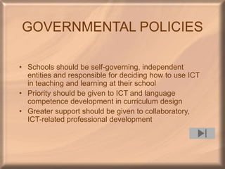 GOVERNMENTAL POLICIES
• Schools should be self-governing, independent
entities and responsible for deciding how to use ICT
in teaching and learning at their school
• Priority should be given to ICT and language
competence development in curriculum design
• Greater support should be given to collaboratory,
ICT-related professional development
 