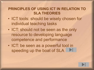 PRINCIPLES OF USING ICT IN RELATION TO
SLA THEORIES
• ICT tools: should be wisely chosen for
individual teaching tasks
• ICT: should not be seen as the only
resource to developing language
competence and performance
• ICT: be seen as a powerful tool in
speeding up the boat of SLA
 