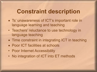 Constraint description
 Ts’ unawareness of ICT’s important role in
language learning and teaching
• Teachers’ reluctance to use technology in
language teaching
 Time constraint in integrating ICT in teaching
 Poor ICT facilities at schools
• Poor Internet Accessibility
• No integration of ICT into ET methods
 