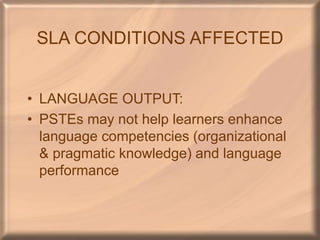 SLA CONDITIONS AFFECTED
• LANGUAGE OUTPUT:
• PSTEs may not help learners enhance
language competencies (organizational
& pragmatic knowledge) and language
performance
 