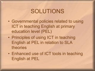 SOLUTIONS
• Governmental policies related to using
ICT in teaching English at primary
education level (PEL)
• Principles of using ICT in teaching
English at PEL in relation to SLA
theories
• Enhanced use of ICT tools in teaching
English at PEL
 
