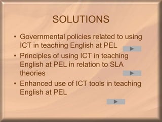 SOLUTIONS
• Governmental policies related to using
ICT in teaching English at PEL
• Principles of using ICT in teaching
English at PEL in relation to SLA
theories
• Enhanced use of ICT tools in teaching
English at PEL
 