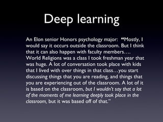 Deep learning <ul><li>An Elon senior Honors psychology major:  “ Mostly, I would say it occurs outside the classroom. But ...
