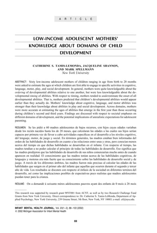 A    R    T    I   C    L   E




                LOW-INCOME ADOLESCENT MOTHERS’
            KNOWLEDGE ABOUT DOMAINS OF CHILD
                                        DEVELOPMENT

                CATHERINE S. TAMIS-LEMONDA, JACQUELINE SHANNON,
                              AND MARK SPELLMANN
                                           New York University

ABSTRACT: Sixty low-income adolescent mothers of children ranging in age from birth to 28 months
were asked to estimate the ages at which children are ﬁrst able to engage in speciﬁc activities in cognitive,
language, motor, play, and social development. In general, mothers were quite knowledgeable about the
ordering of developmental abilities relative to one another, but were less knowledgeable about the de-
velopmental timing of abilities. With respect to timing, mothers tended to underestimate the onset of all
developmental abilities. That is, mothers predicted that children’s developmental abilities would appear
earlier than they actually do. Mothers’ knowledge about cognitive, language, and motor abilities was
stronger than their knowledge about abilities in play and social development. Across domains, mothers
were more accurate at estimating the ages of abilities that emerge in the ﬁrst year than those occurring
during children’s second and third years. Findings are discussed with respect to societal emphases on
different domains of development, and the potential implications of unrealistic expectations for adolescent
parenting.

RESUMEN: Se les pidio a 60 madres adolescentes de bajos recursos, con hijos cuyas edades variaban
                    ´
desde los recien nacidos hasta los de 28 meses, que calcularan las edades a las cuales sus hijos serıan
                ´                                                                                     ´
capaces por primera vez de llevar a cabo actividades especıﬁcas en el desarrollo a los niveles cognitivo,
                                                             ´
del lenguaje, motor, de juego y social. En terminos generales, las madres estaban bien informadas del
                                             ´
orden de las habilidades de desarrollo en cuanto a las relaciones entre unas y otras, pero conocıan menos
                                                                                                ´
acerca del tiempo en que dichas habilidades se desarrollan en el infante. Con respecto al tiempo, las
madres tendıan a no poder calcular el principio de todas las habilidades de desarrollo. Eso signiﬁca que
             ´
las madres predijeron que las habilidades de desarrollo de sus ninos comenzarıan mucho antes de cuando
                                                                 ˜             ´
aparecen en realidad. El conocimiento que las madres tenıan acerca de las habilidades cognitivas, de
                                                              ´
lenguajes y motoras era mas fuerte que su conocimiento sobre las habilidades de desarrollo social y de
                           ´
juego. A traves de los diferentes ambitos, las madres fueron mas precisas al calcular las edades de las
               ´                  ´                               ´
habilidades que surgen en el primer ano del infante que aquellas que ocurren durante el segundo y tercer
                                      ˜
ano de vida. Los resultados se discuten con respecto al enfasis de la sociedad en diferentes terrenos del
  ˜                                                       ´
desarrollo, ası como las implicaciones posibles de expectativas poco realistas que madres adolescentes
               ´
puedan tener para la crianza.

 ´   ´
RESUME: On a demande a soixante meres adolescentes pauvres ayant des enfants de 0 mois a 28 mois
                   ´ `           `                                                     `


This research was supported by research grant 90YF001 from ACYF, as well as by two Research Challenge Fund
Grants from New York University. Direct correspondence to: Dr. Catherine S. Tamis-LeMonda, Department of Ap-
plied Psychology, New York University, 239 Greene Street, 5th ﬂoor, New York, NY 10003; e-mail: ctl@nyu.edu.


INFANT MENTAL HEALTH JOURNAL, Vol. 23(1– 2), 88– 103 (2002)
   2002 Michigan Association for Infant Mental Health


                                                     88
 