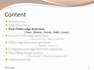 Content
 Introduction.
 Edge Detection.
 First-Order edge detection.
( Basic , Roberts , Prewitt , Sobel , Canny )
 Second-Order edge detection.
( Zero-crossing , Marr-Hildreth)
 Other edge detection operators.
( Spacek , Petrou )
 Comparison of edge detection operators.
 Describing image motion.
( Area-based , Differential approach )
 Implementation.
10/23/2016 11
 