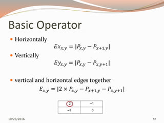 Basic Operator
 Horizontally
𝐸𝑥 𝑥,𝑦 = |𝑃𝑥,𝑦 − 𝑃𝑥+1,𝑦|
 Vertically
𝐸𝑦𝑥,𝑦 = |𝑃𝑥,𝑦 − 𝑃𝑥,𝑦+1|
 vertical and horizontal edges together
𝐸 𝑥,𝑦 = |2 × 𝑃𝑥,𝑦 − 𝑃𝑥+1,𝑦 − 𝑃𝑥,𝑦+1|
10/23/2016 12
 