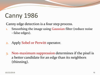 Canny 1986
Canny edge detection is a four step process.
1. Smoothing the image using Gaussian filter (reduce noise
- false edges).
2. Apply Sobel or Perwitt operator.
3. Non-maximum suppression determines if the pixel is
a better candidate for an edge than its neighbors
(thinning).
10/23/2016 16
 