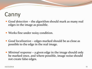 Canny
 Good detection – the algorithm should mark as many real
edges in the image as possible.
 Works fine under noisy condition.
 Good localization – edges marked should be as close as
possible to the edge in the real image.
 Minimal response – a given edge in the image should only
be marked once, and where possible, image noise should
not create false edges.
10/23/2016 19
 