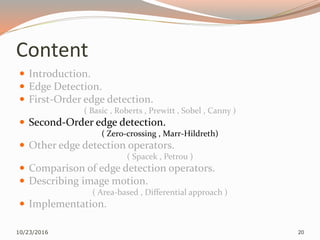 Content
 Introduction.
 Edge Detection.
 First-Order edge detection.
( Basic , Roberts , Prewitt , Sobel , Canny )
 Second-Order edge detection.
( Zero-crossing , Marr-Hildreth)
 Other edge detection operators.
( Spacek , Petrou )
 Comparison of edge detection operators.
 Describing image motion.
( Area-based , Differential approach )
 Implementation.
10/23/2016 20
 