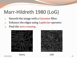 Marr-Hildreth 1980 (LoG)
1. Smooth the image with a Gaussian filter.
2. Enhance the edges using Laplacian operator.
3. Find the zero-crossing.
10/23/2016 24
Canny LOG
 