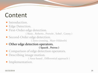 Content
 Introduction.
 Edge Detection.
 First-Order edge detection.
( Basic , Roberts , Prewitt , Sobel , Canny )
 Second-Order edge detection.
( Zero-crossing , Marr-Hildreth)
 Other edge detection operators.
( Spacek , Petrou )
 Comparison of edge detection operators.
 Describing image motion.
( Area-based , Differential approach )
 Implementation.
10/23/2016 25
 