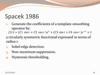 Spacek 1986
1. Generate the coefficients of a template-smoothing
operator by:
𝑓 𝑟 = (𝐶1 sin 𝑟 + 𝐶2 cos 𝑟 )𝑒 𝑟
+ (𝐶3 sin 𝑟 + 𝐶4 cos 𝑟 )𝑒−𝑟
+ 1
a circularly symmetric functional expressed in terms of
radius r.
2. Sobel edge detection.
3. Non-maximum suppression.
4. Hysteresis thresholding.
10/23/2016 26
 