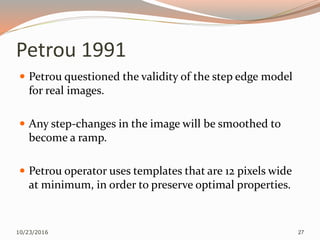 Petrou 1991
 Petrou questioned the validity of the step edge model
for real images.
 Any step-changes in the image will be smoothed to
become a ramp.
 Petrou operator uses templates that are 12 pixels wide
at minimum, in order to preserve optimal properties.
10/23/2016 27
 