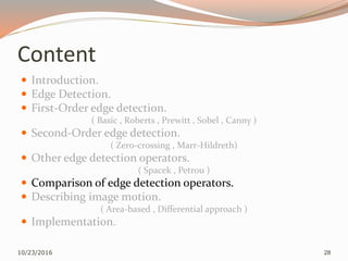 Content
 Introduction.
 Edge Detection.
 First-Order edge detection.
( Basic , Roberts , Prewitt , Sobel , Canny )
 Second-Order edge detection.
( Zero-crossing , Marr-Hildreth)
 Other edge detection operators.
( Spacek , Petrou )
 Comparison of edge detection operators.
 Describing image motion.
( Area-based , Differential approach )
 Implementation.
10/23/2016 28
 
