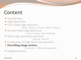 Content
 Introduction.
 Edge Detection.
 First-Order edge detection.
( Basic , Roberts , Prewitt , Sobel , Canny )
 Second-Order edge detection.
( Zero-crossing , Marr-Hildreth)
 Other edge detection operators.
( Spacek , Petrou )
 Comparison of edge detection operators.
 Describing image motion.
( Area-based , Differential approach )
 Implementation.
10/23/2016 32
 