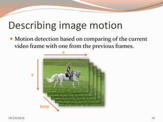 Describing image motion
 Motion detection based on comparing of the current
video frame with one from the previous frames.
10/23/2016 33
x
y
time
 